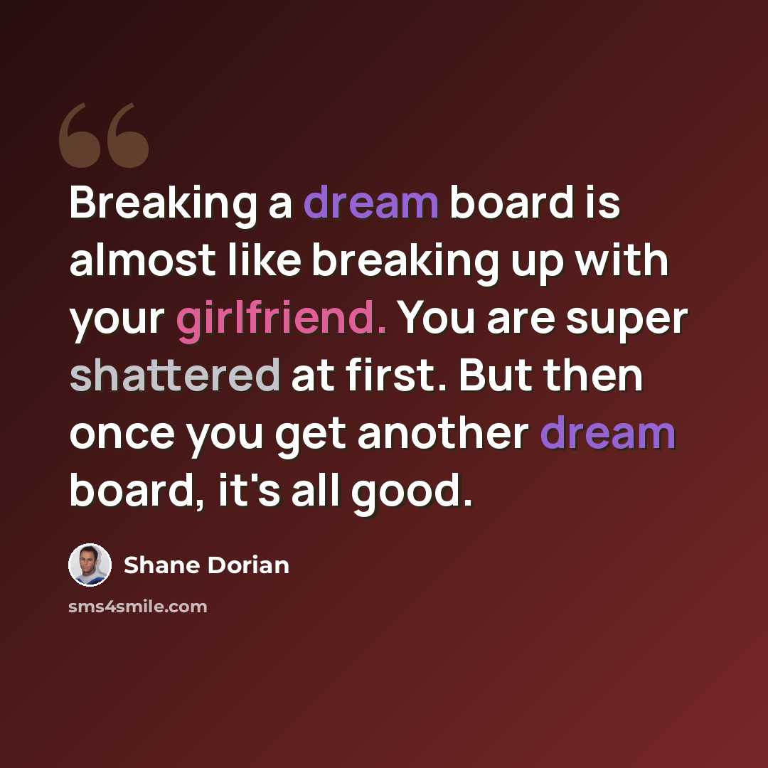 “Breaking a dream board is almost like breaking up with your girlfriend. You are super shattered at first. But then once you get another dream board, it's all good.” quote by Shane Dorian