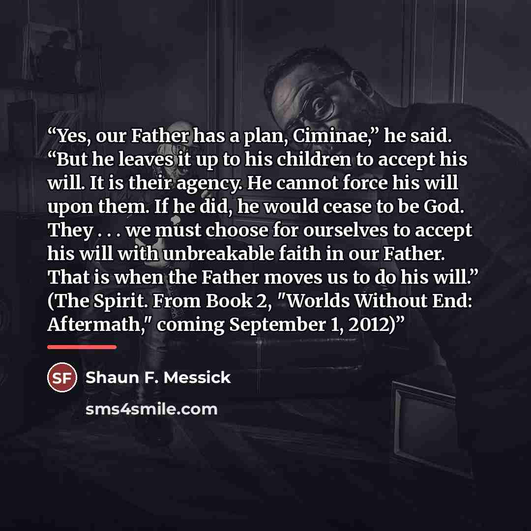 “Yes, our Father has a plan, Ciminae,” he said. “But he leaves it up to his children to accept his will. It is their agency. He cannot force his will upon them. If he did, he would cease to be God. They . . . we must choose for ourselves to accept his will with unbreakable faith in our Father. That…” quote by Shaun F. Messick