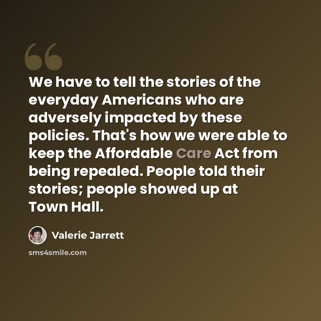 “We have to tell the stories of the everyday Americans who are adversely impacted by these policies. That's how we were able to keep the Affordable Care Act from being repealed. People told their stories; people showed up at Town Hall.” quote by Valerie Jarrett