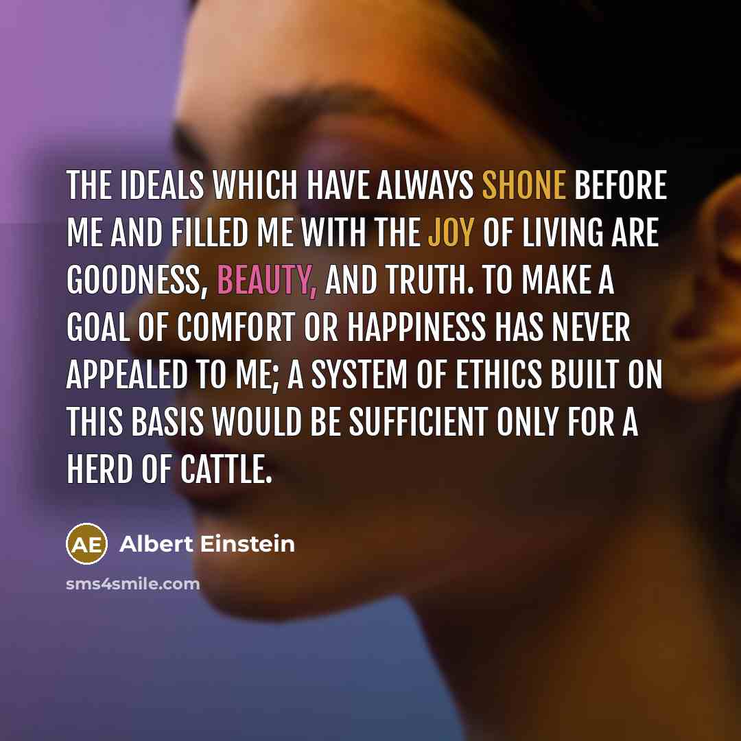 “The ideals which have always shone before me and filled me with the joy of living are goodness, beauty, and truth. To make a goal of comfort or happiness has never appealed to me; a system of ethics built on this basis would be sufficient only for a herd of cattle.” quote by Albert Einstein