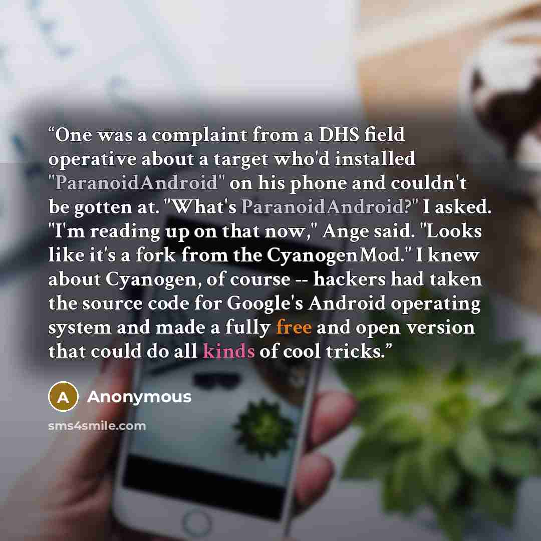“One was a complaint from a DHS field operative about a target who'd installed "ParanoidAndroid" on his phone and couldn't be gotten at. "What's ParanoidAndroid?" I asked. "I'm reading up on that now," Ange said. "Looks like it's a fork from the CyanogenMod." I knew about Cyanogen, of course…” quote by Anonymous