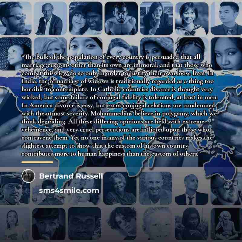 “The bulk of the population of every country is persuaded that all marriage customs other than its own are immoral, and that those who combat this view do so only in order to justify their own loose lives. In India, the remarriage of widows is traditionally regarded as a thing too horrible to…” quote by Bertrand Russell