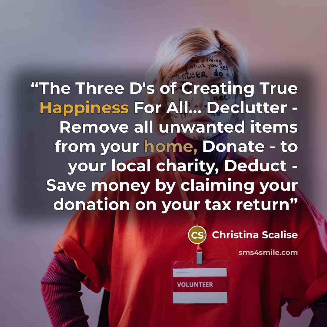 “The Three D's of Creating True Happiness For All… Declutter - Remove all unwanted items from your home, Donate - to your local charity, Deduct - Save money by claiming your donation on your tax return” quote by Christina Scalise