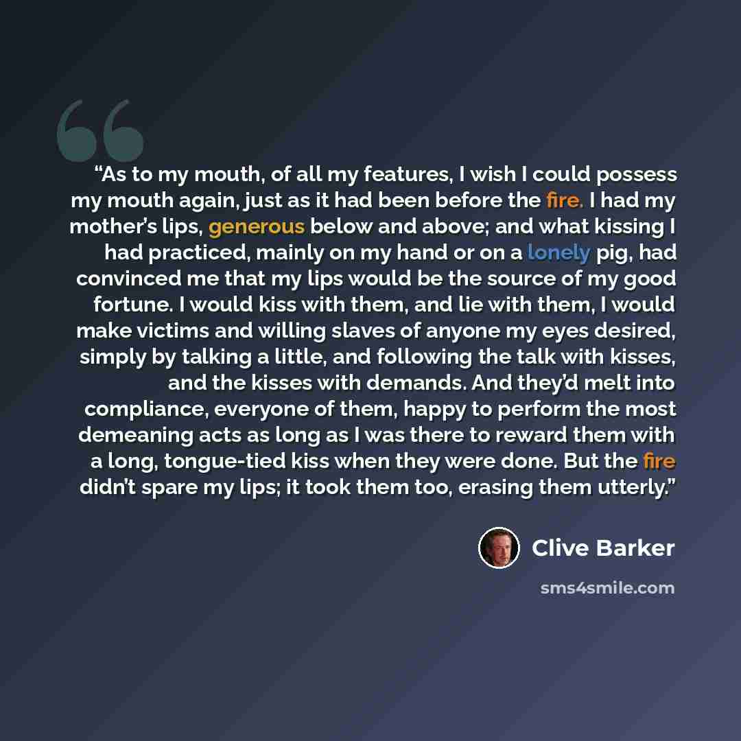 “As to my mouth, of all my features, I wish I could possess my mouth again, just as it had been before the fire. I had my mother’s lips, generous below and above; and what kissing I had practiced, mainly on my hand or on a lonely pig, had convinced me that my lips would be the source of my good…” quote by Clive Barker