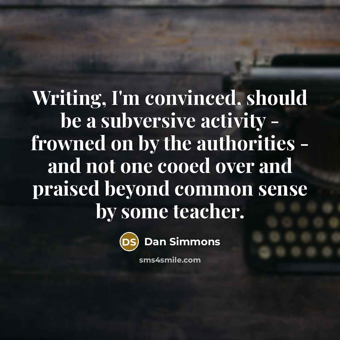 “Writing, I'm convinced, should be a subversive activity - frowned on by the authorities - and not one cooed over and praised beyond common sense by some teacher.” quote by Dan Simmons