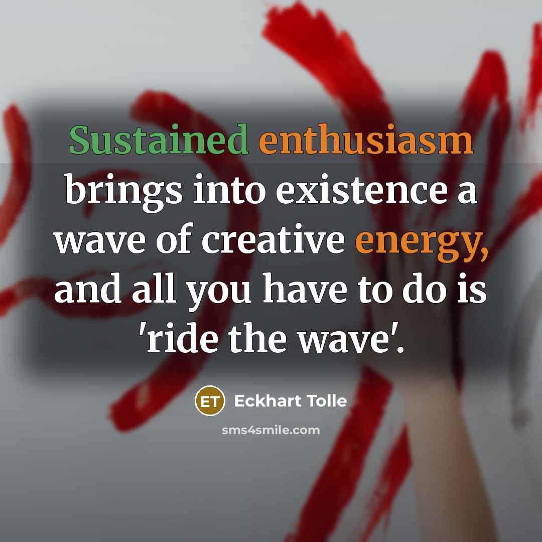 “Sustained enthusiasm brings into existence a wave of creative energy, and all you have to do is 'ride the wave'.” quote by Eckhart Tolle