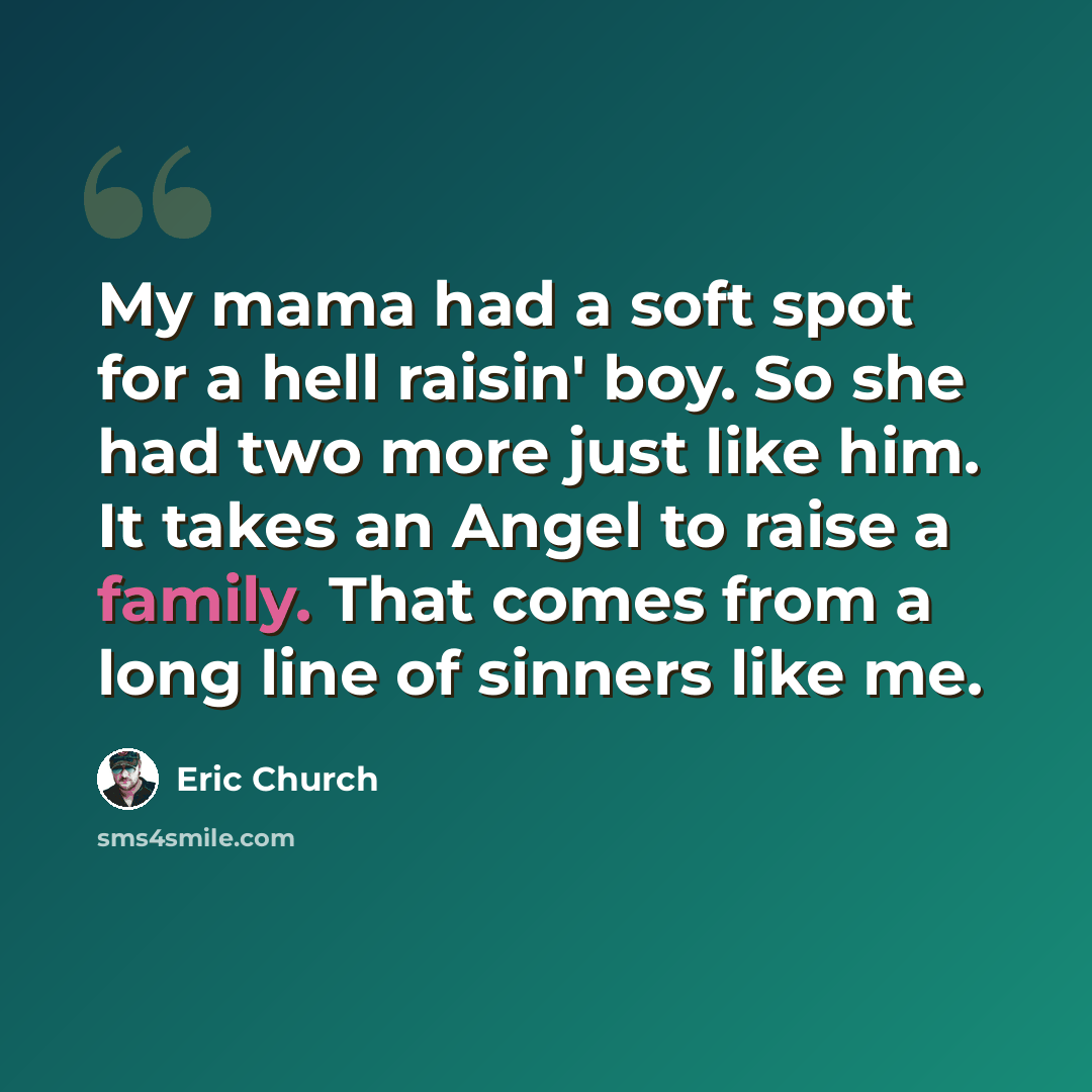 “My mama had a soft spot for a hell raisin' boy. So she had two more just like him. It takes an Angel to raise a family. That comes from a long line of sinners like me.” quote by Eric Church