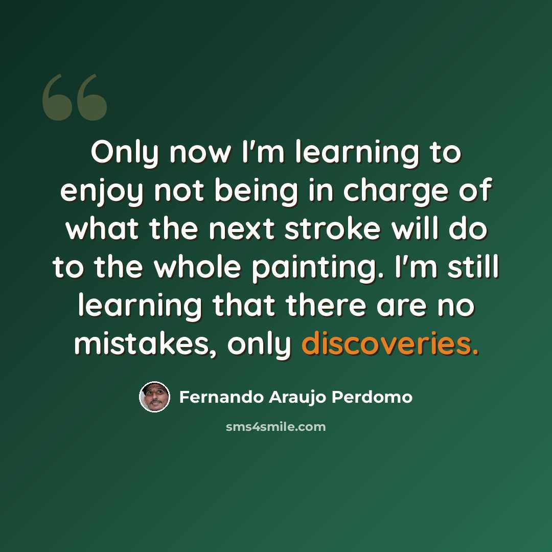 “Only now I'm learning to enjoy not being in charge of what the next stroke will do to the whole painting. I'm still learning that there are no mistakes, only discoveries.” quote by Fernando Araujo Perdomo