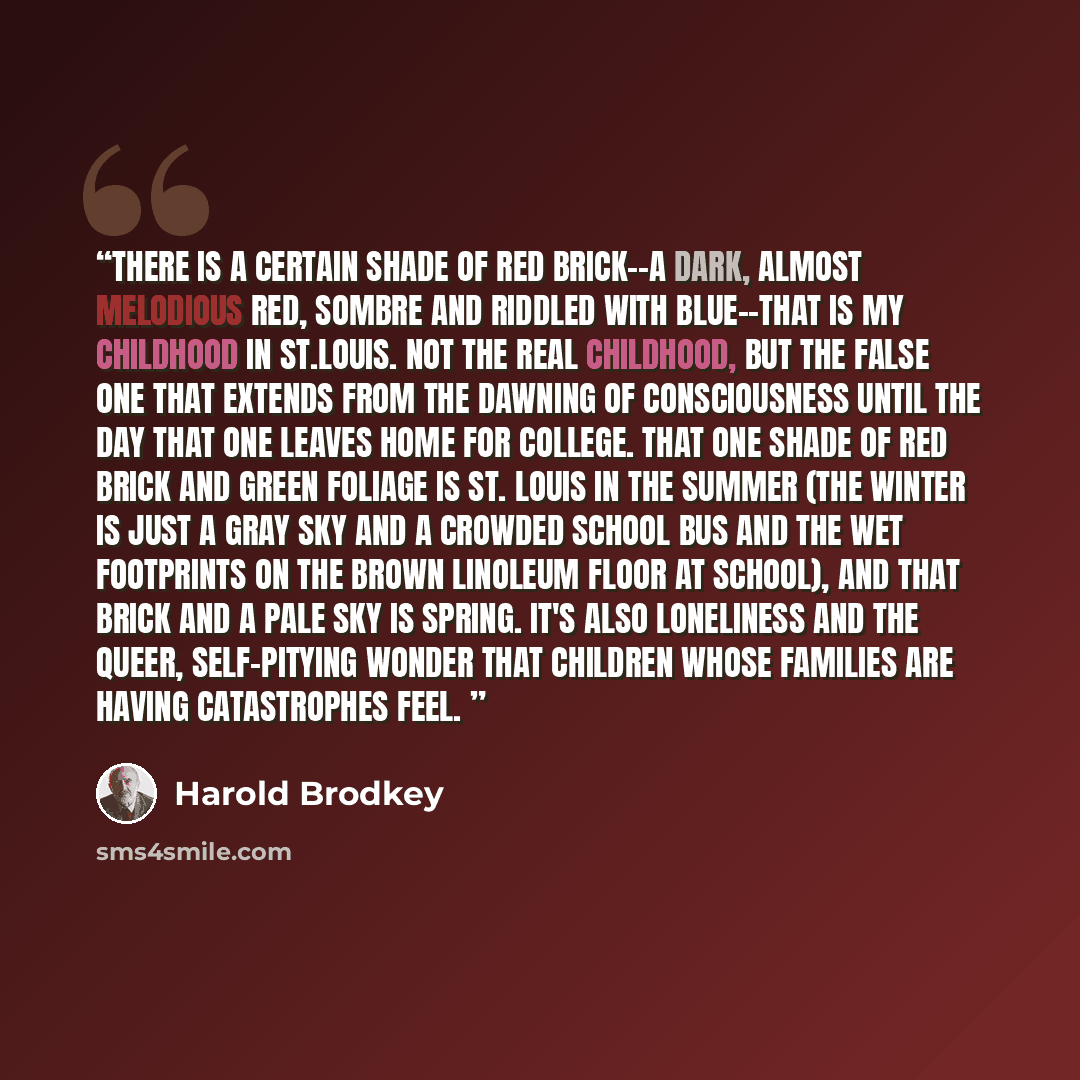 “There is a certain shade of red brick--a dark, almost melodious red, sombre and riddled with blue--that is my childhood in St.Louis. Not the real childhood, but the false one that extends from the dawning of consciousness until the day that one leaves home for college. That one shade of red brick…” quote by Harold Brodkey