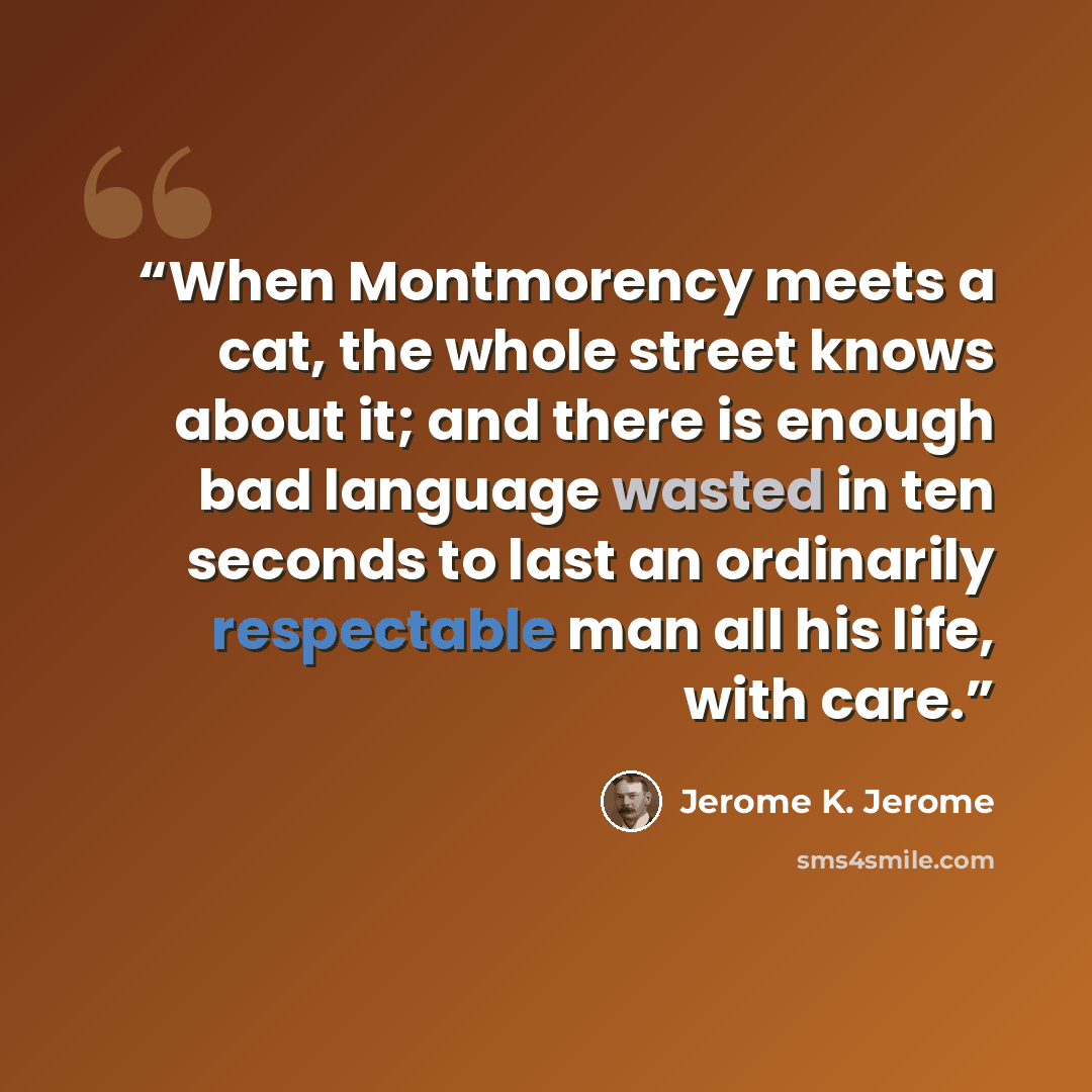 “When Montmorency meets a cat, the whole street knows about it; and there is enough bad language wasted in ten seconds to last an ordinarily respectable man all his life, with care.” quote by Jerome K. Jerome