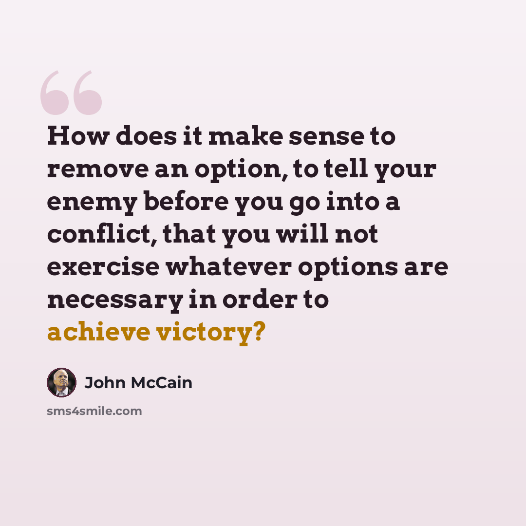 “How does it make sense to remove an option, to tell your enemy before you go into a conflict, that you will not exercise whatever options are necessary in order to achieve victory?” quote by John McCain