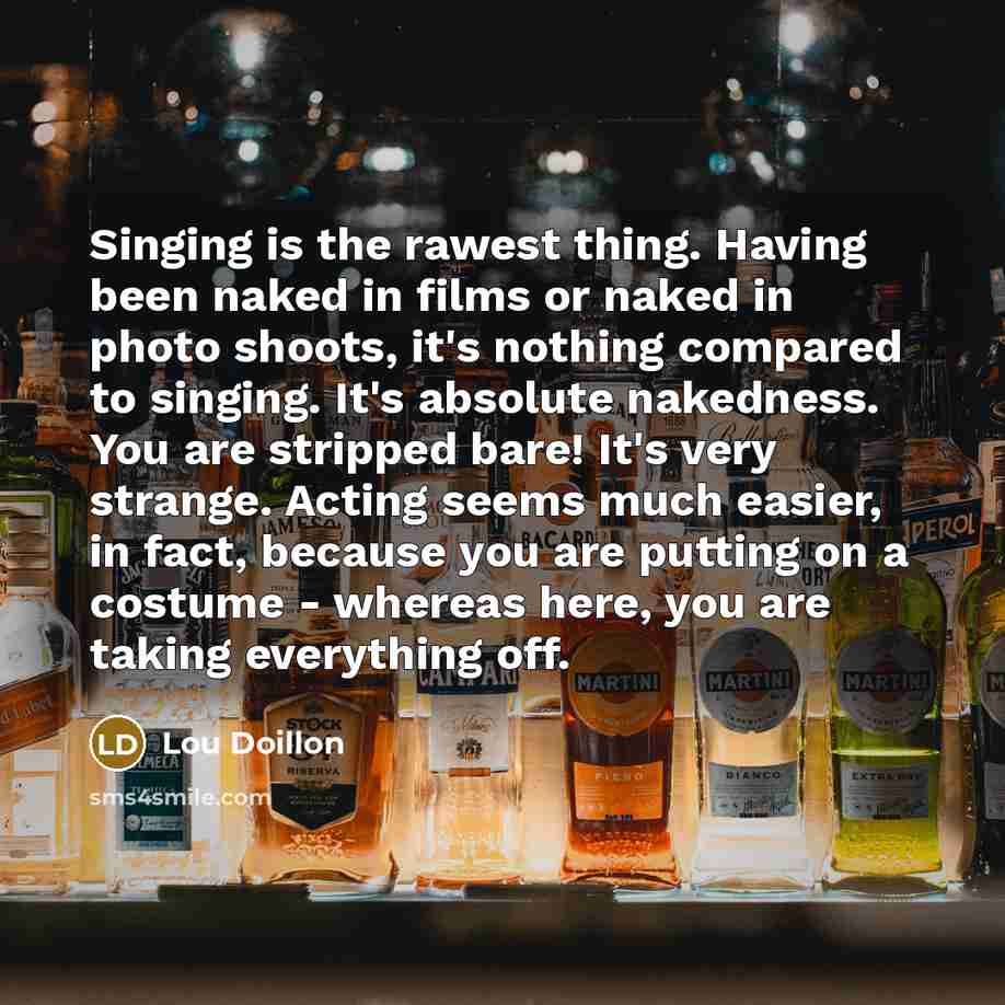 “Singing is the rawest thing. Having been naked in films or naked in photo shoots, it's nothing compared to singing. It's absolute nakedness. You are stripped bare! It's very strange. Acting seems much easier, in fact, because you are putting on a costume - whereas here, you are taking everything…” quote by Lou Doillon
