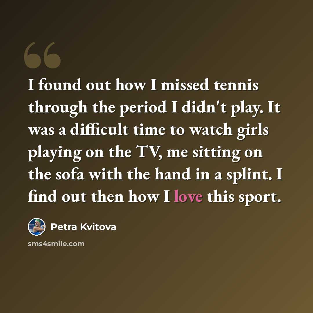 “I found out how I missed tennis through the period I didn't play. It was a difficult time to watch girls playing on the TV, me sitting on the sofa with the hand in a splint. I find out then how I love this sport.” quote by Petra Kvitova