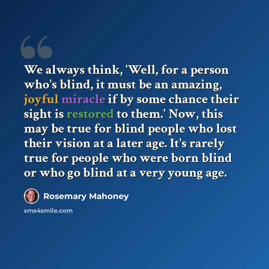 “We always think, 'Well, for a person who's blind, it must be an amazing, joyful miracle if by some chance their sight is restored to them.' Now, this may be true for blind people who lost their vision at a later age. It's rarely true for people who were born blind or who go blind at a very young…” quote by Rosemary Mahoney