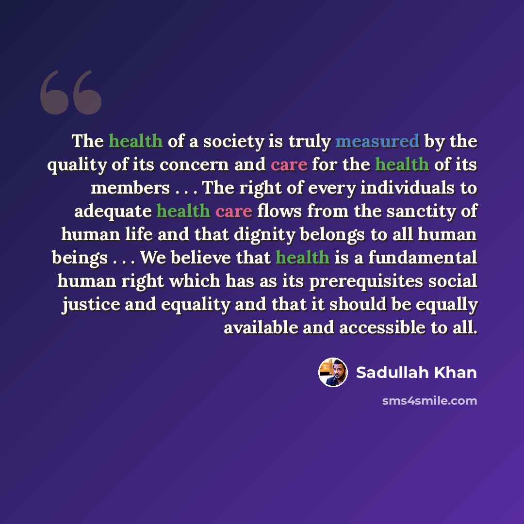 “The health of a society is truly measured by the quality of its concern and care for the health of its members . . . The right of every individuals to adequate health care flows from the sanctity of human life and that dignity belongs to all human beings . . . We believe that health is a…” quote by Sadullah Khan