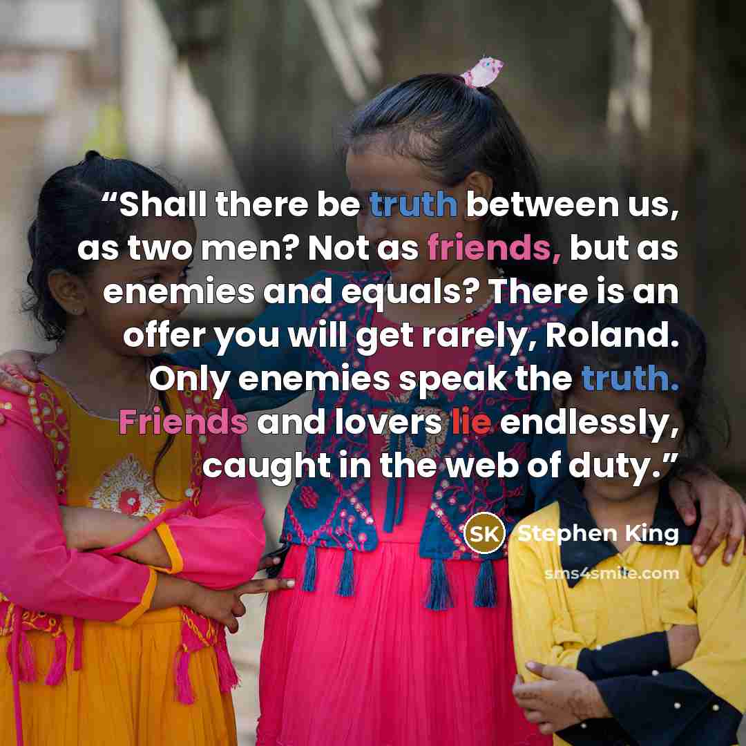 “Shall there be truth between us, as two men? Not as friends, but as enemies and equals? There is an offer you will get rarely, Roland. Only enemies speak the truth. Friends and lovers lie endlessly, caught in the web of duty.” quote by Stephen King