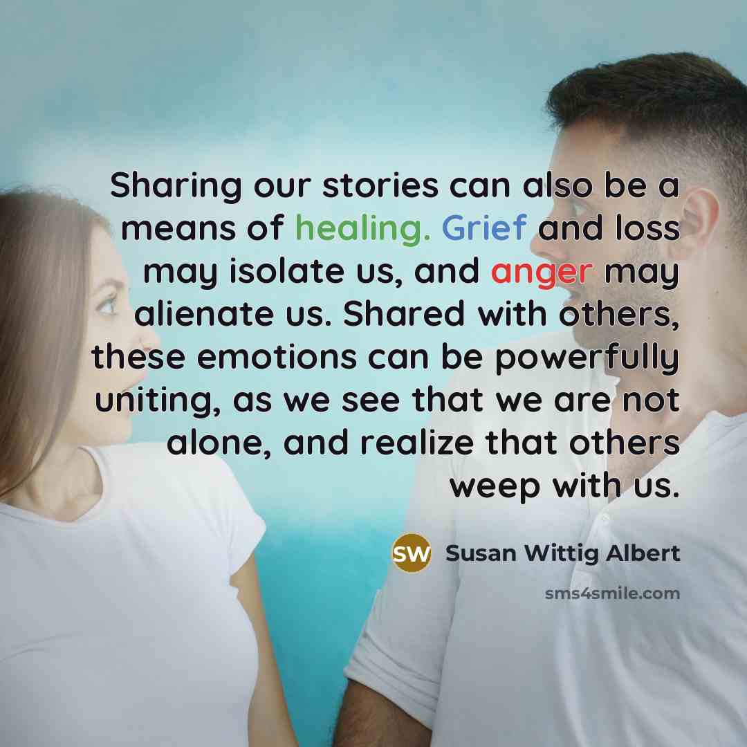 “Sharing our stories can also be a means of healing. Grief and loss may isolate us, and anger may alienate us. Shared with others, these emotions can be powerfully uniting, as we see that we are not alone, and realize that others weep with us.” quote by Susan Wittig Albert