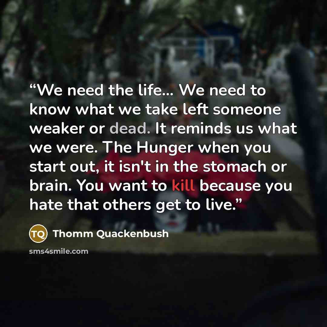 “We need the life… We need to know what we take left someone weaker or dead. It reminds us what we were. The Hunger when you start out, it isn't in the stomach or brain. You want to kill because you hate that others get to live.” quote by Thomm Quackenbush