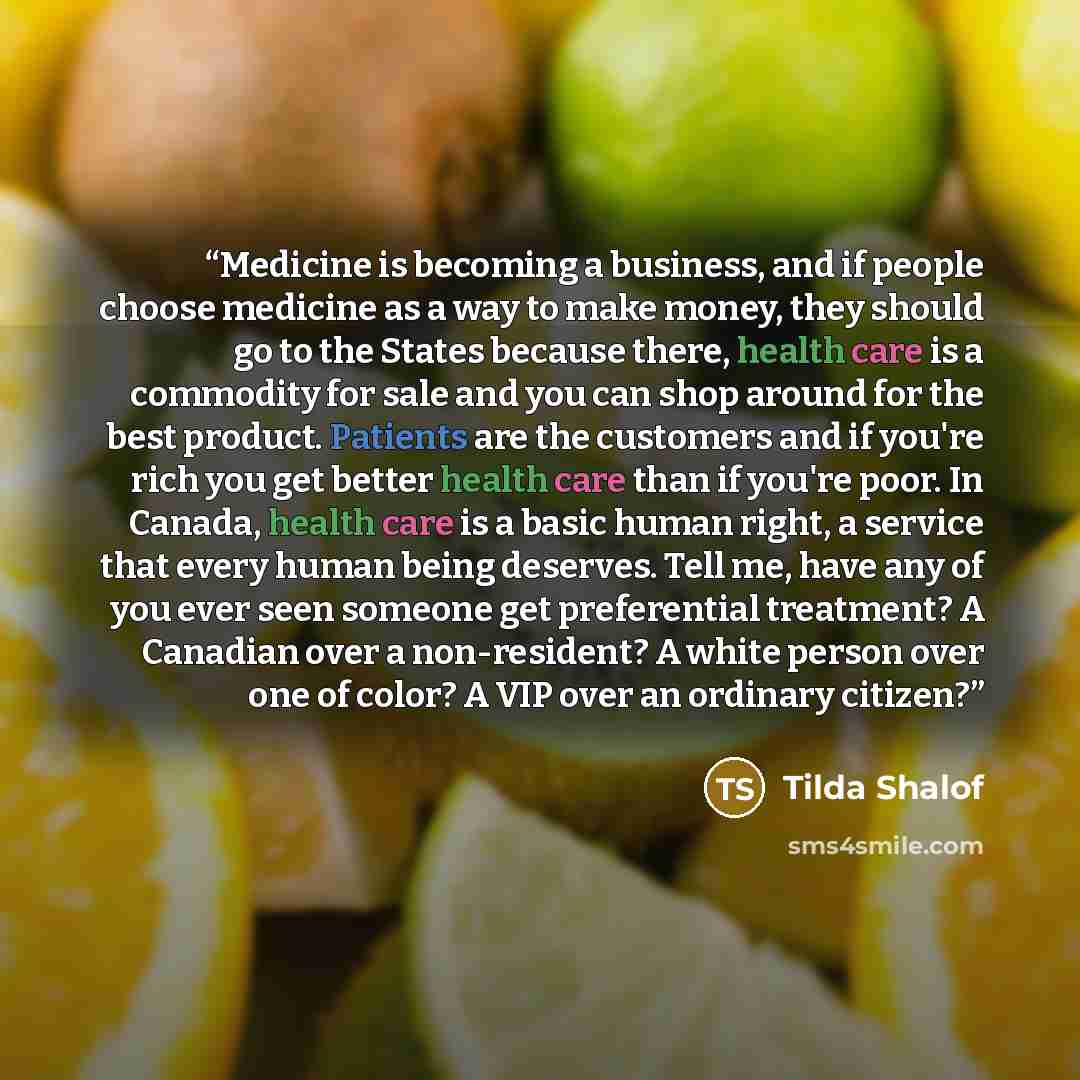 “Medicine is becoming a business, and if people choose medicine as a way to make money, they should go to the States because there, health care is a commodity for sale and you can shop around for the best product. Patients are the customers and if you're rich you get better health care than if…” quote by Tilda Shalof