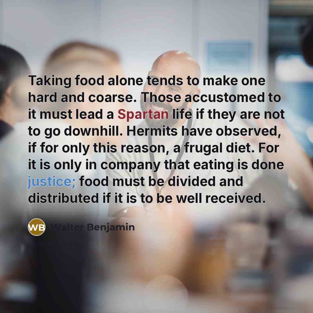 “Taking food alone tends to make one hard and coarse. Those accustomed to it must lead a Spartan life if they are not to go downhill. Hermits have observed, if for only this reason, a frugal diet. For it is only in company that eating is done justice; food must be divided and distributed if it is…” quote by Walter Benjamin