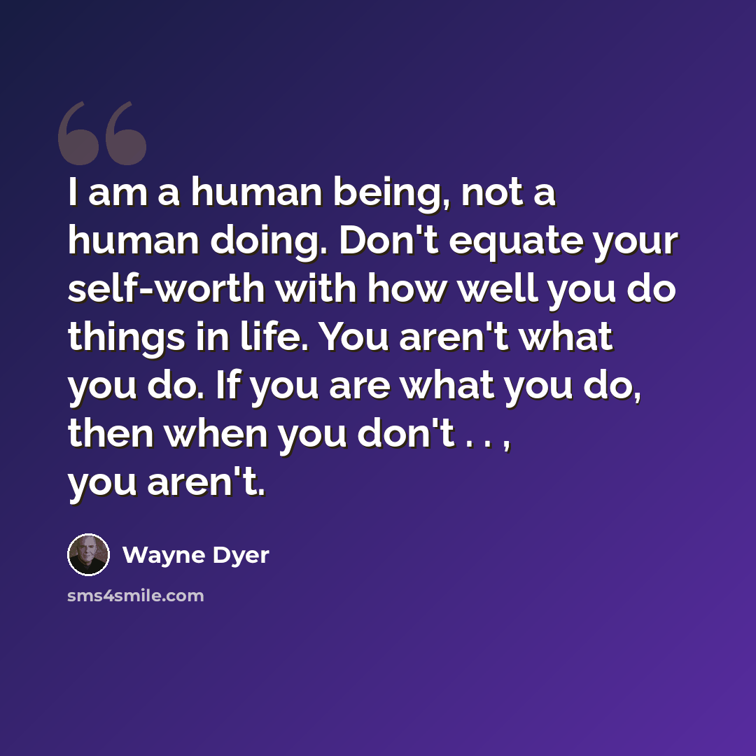“I am a human being, not a human doing. Don't equate your self-worth with how well you do things in life. You aren't what you do. If you are what you do, then when you don't . . , you aren't.” quote by Wayne Dyer