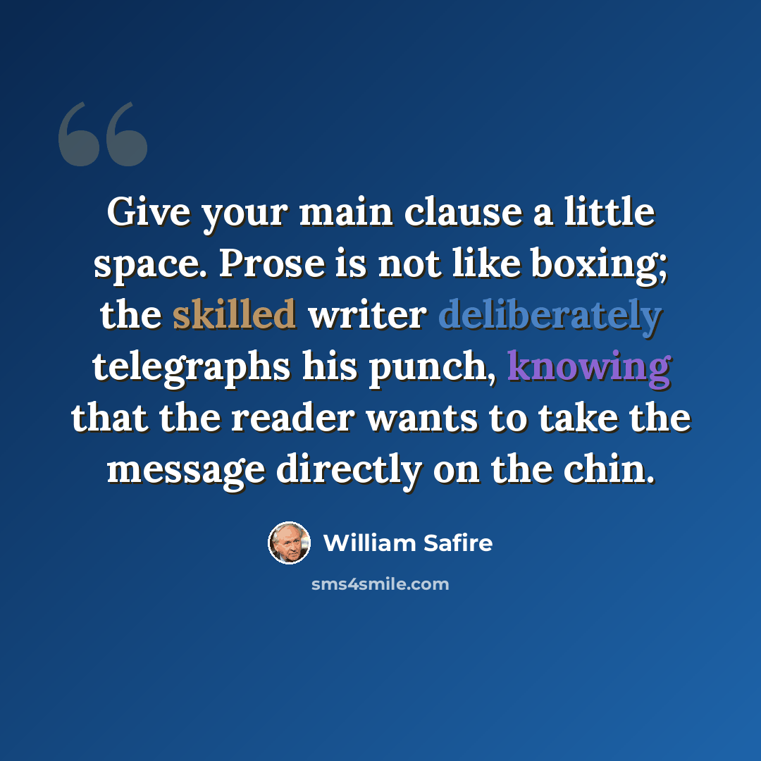 “Give your main clause a little space. Prose is not like boxing; the skilled writer deliberately telegraphs his punch, knowing that the reader wants to take the message directly on the chin.” quote by William Safire