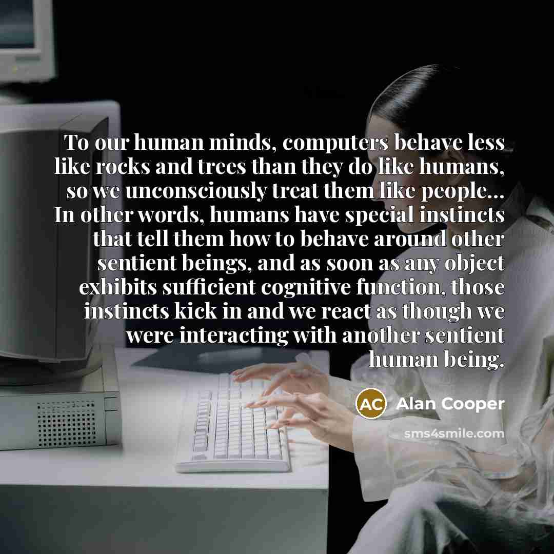 “To our human minds, computers behave less like rocks and trees than they do like humans, so we unconsciously treat them like people… In other words, humans have special instincts that tell them how to behave around other sentient beings, and as soon as any object exhibits sufficient cognitive…” quote by Alan Cooper