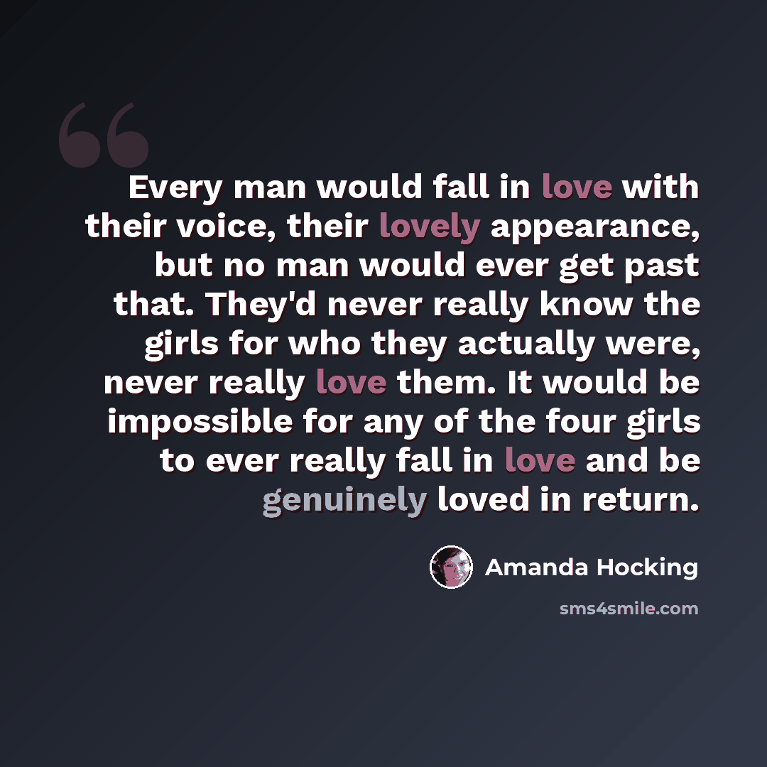 “Every man would fall in love with their voice, their lovely appearance, but no man would ever get past that. They'd never really know the girls for who they actually were, never really love them. It would be impossible for any of the four girls to ever really fall in love and be genuinely loved in…” quote by Amanda Hocking