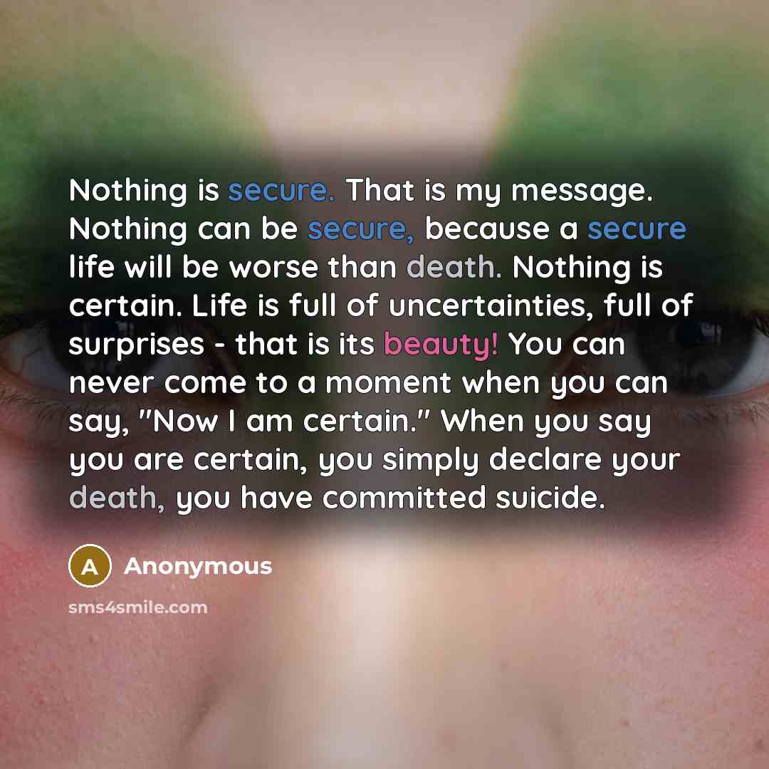 “Nothing is secure. That is my message. Nothing can be secure, because a secure life will be worse than death. Nothing is certain. Life is full of uncertainties, full of surprises - that is its beauty! You can never come to a moment when you can say, "Now I am certain." When you say you are…” quote by Anonymous