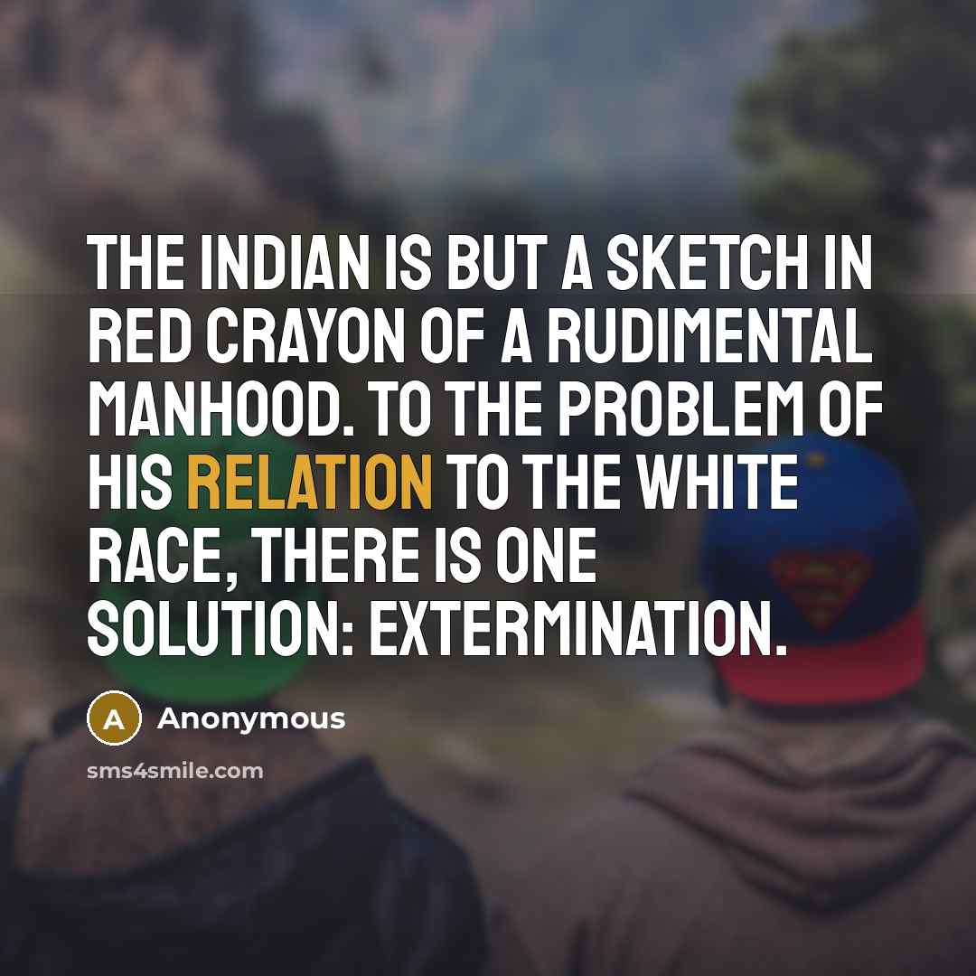 “The Indian is but a sketch in red crayon of a rudimental manhood. To the problem of his relation to the white race, there is one solution: extermination.” quote by Anonymous