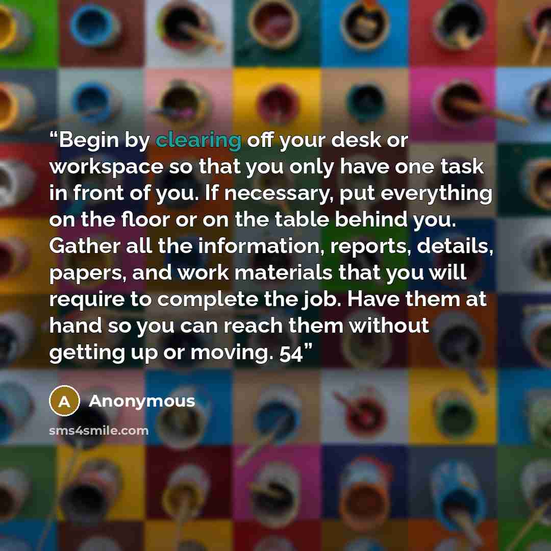 “Begin by clearing off your desk or workspace so that you only have one task in front of you. If necessary, put everything on the floor or on the table behind you. Gather all the information, reports, details, papers, and work materials that you will require to complete the job. Have them at hand…” quote by Anonymous