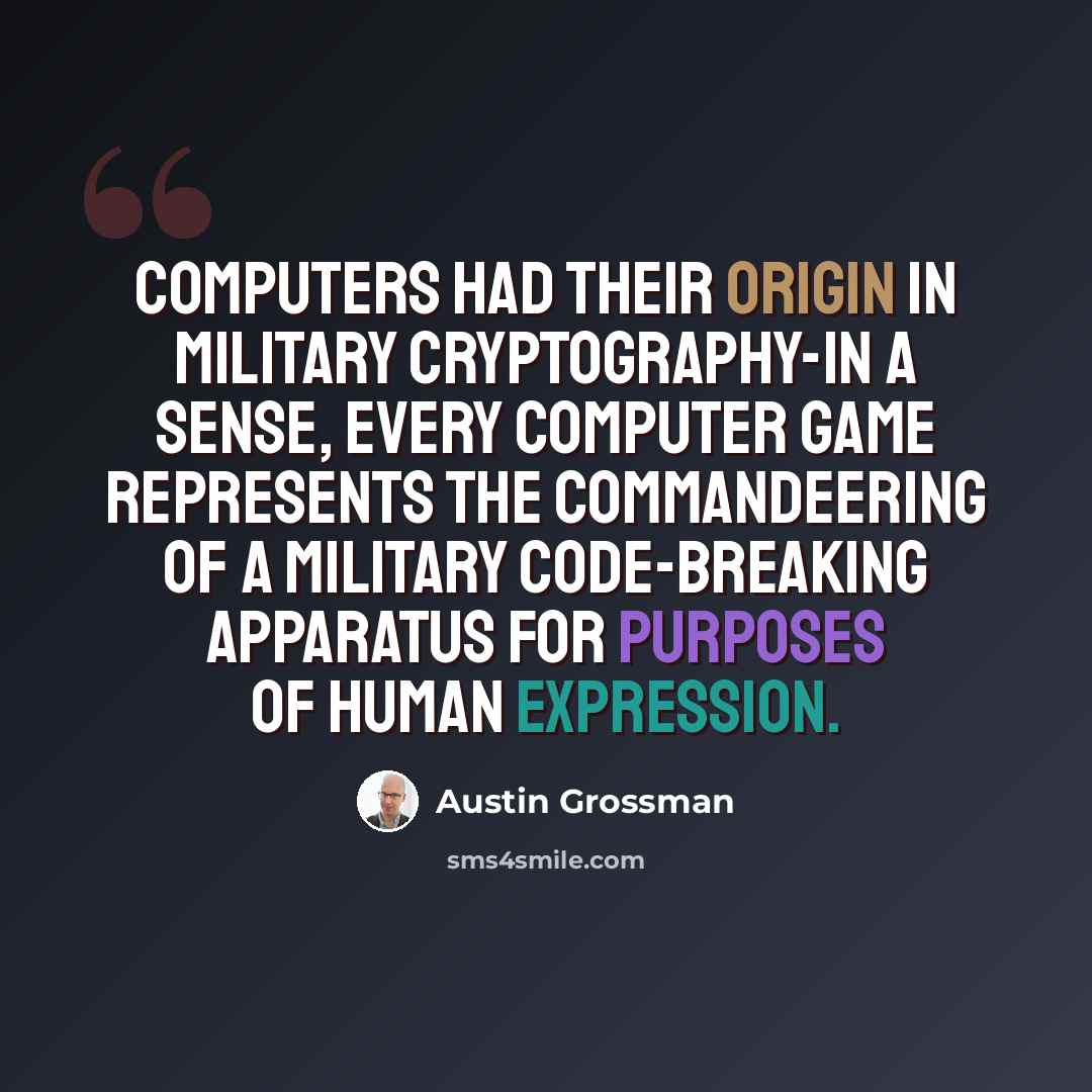 “Computers had their origin in military cryptography-in a sense, every computer game represents the commandeering of a military code-breaking apparatus for purposes of human expression.” quote by Austin Grossman