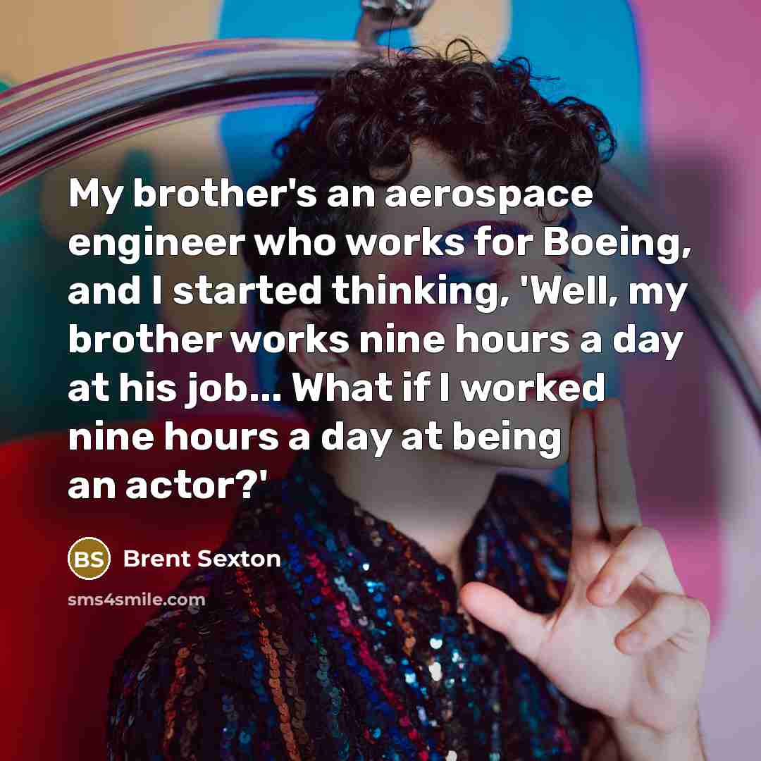 “My brother's an aerospace engineer who works for Boeing, and I started thinking, 'Well, my brother works nine hours a day at his job... What if I worked nine hours a day at being an actor?'” quote by Brent Sexton