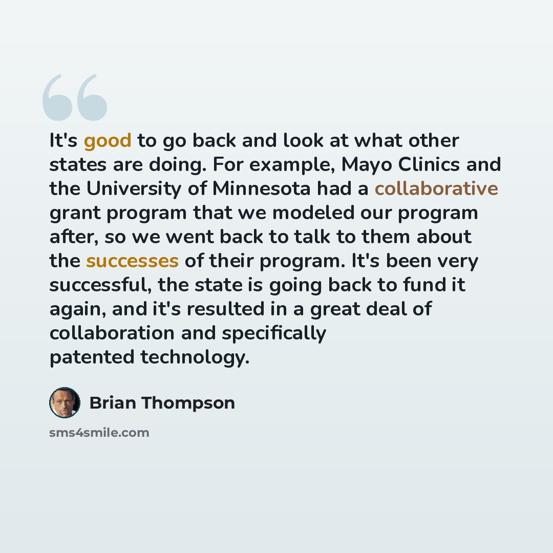 “It's good to go back and look at what other states are doing. For example, Mayo Clinics and the University of Minnesota had a collaborative grant program that we modeled our program after, so we went back to talk to them about the successes of their program. It's been very successful, the state is…” quote by Brian Thompson