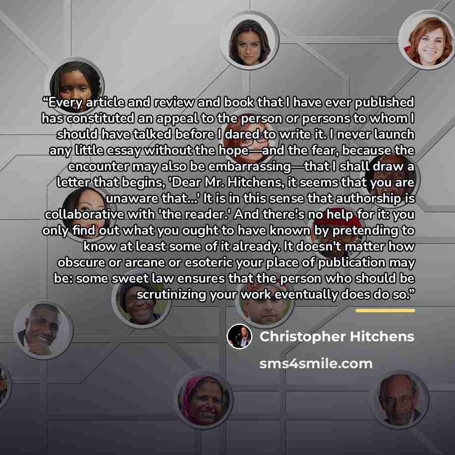“Every article and review and book that I have ever published has constituted an appeal to the person or persons to whom I should have talked before I dared to write it. I never launch any little essay without the hope—and the fear, because the encounter may also be embarrassing—that I shall draw a…” quote by Christopher Hitchens