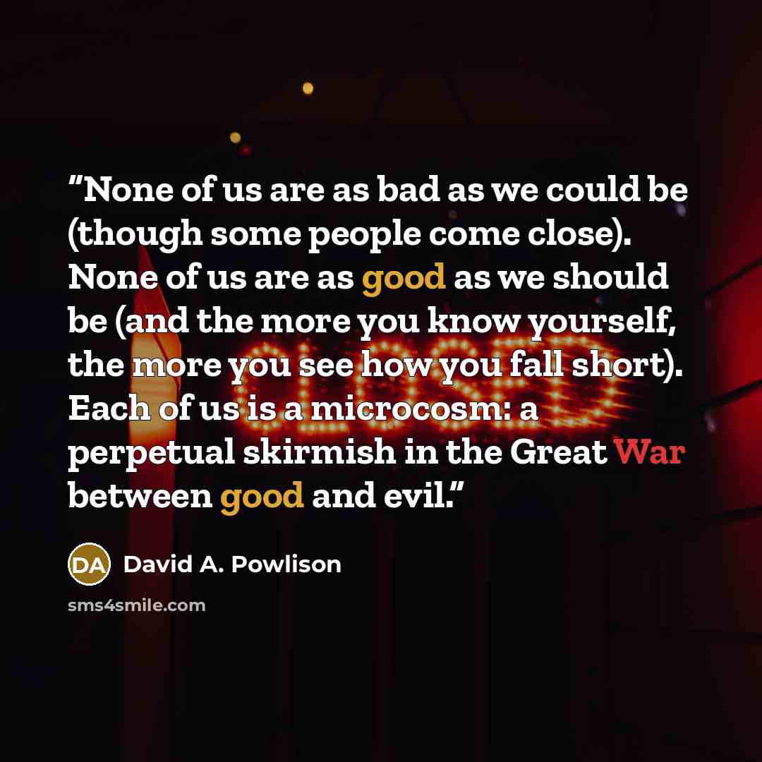 “None of us are as bad as we could be (though some people come close). None of us are as good as we should be (and the more you know yourself, the more you see how you fall short). Each of us is a microcosm: a perpetual skirmish in the Great War between good and evil.” quote by David A. Powlison