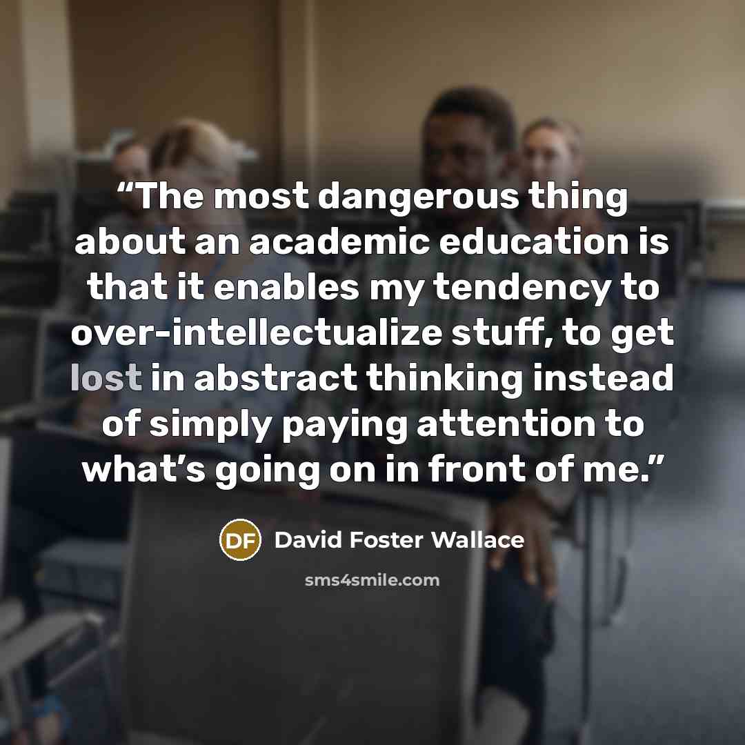 “The most dangerous thing about an academic education is that it enables my tendency to over-intellectualize stuff, to get lost in abstract thinking instead of simply paying attention to what’s going on in front of me.” quote by David Foster Wallace