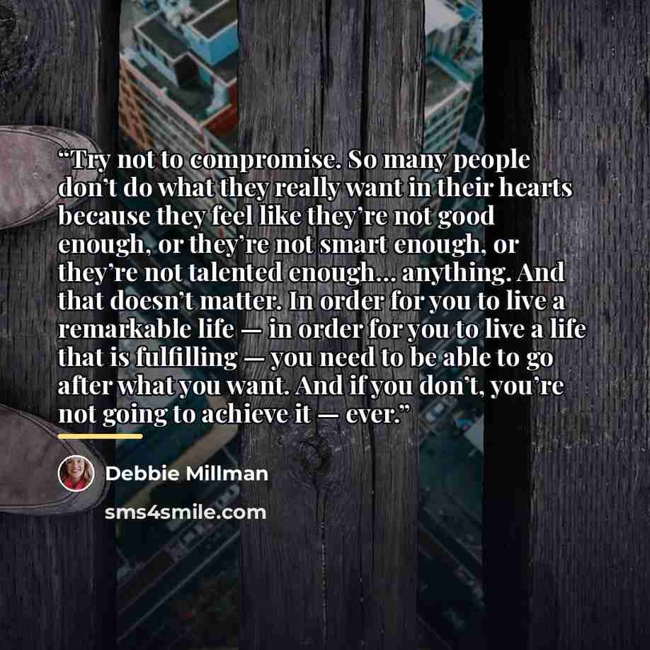 “Try not to compromise. So many people don’t do what they really want in their hearts because they feel like they’re not good enough, or they’re not smart enough, or they’re not talented enough… anything. And that doesn’t matter. In order for you to live a remarkable life — in order for you to live…” quote by Debbie Millman