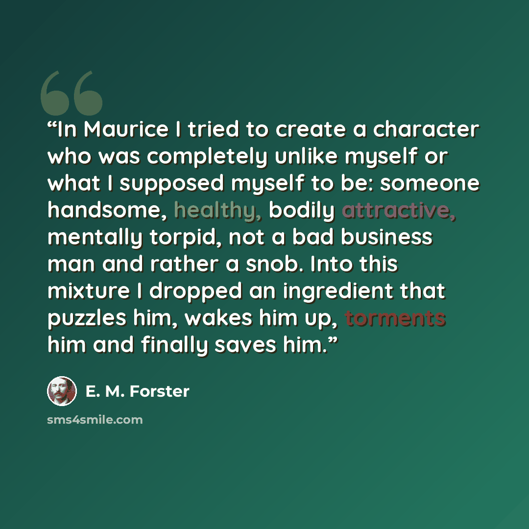 “In Maurice I tried to create a character who was completely unlike myself or what I supposed myself to be: someone handsome, healthy, bodily attractive, mentally torpid, not a bad business man and rather a snob. Into this mixture I dropped an ingredient that puzzles him, wakes him up, torments him…” quote by E. M. Forster