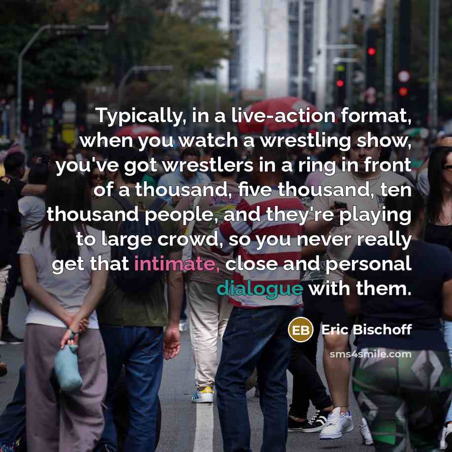 “Typically, in a live-action format, when you watch a wrestling show, you've got wrestlers in a ring in front of a thousand, five thousand, ten thousand people, and they're playing to large crowd, so you never really get that intimate, close and personal dialogue with them.” quote by Eric Bischoff