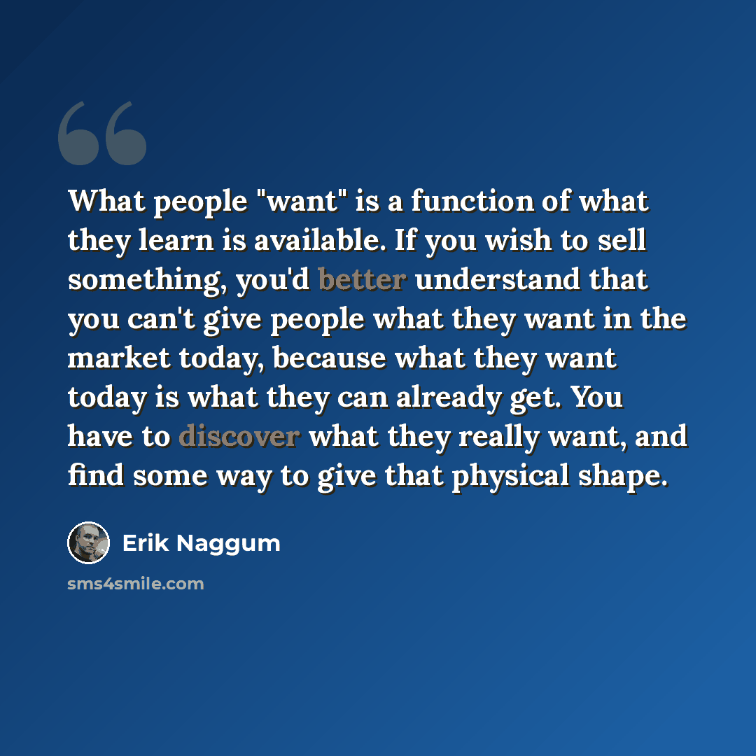“What people "want" is a function of what they learn is available. If you wish to sell something, you'd better understand that you can't give people what they want in the market today, because what they want today is what they can already get. You have to discover what they really want, and find…” quote by Erik Naggum