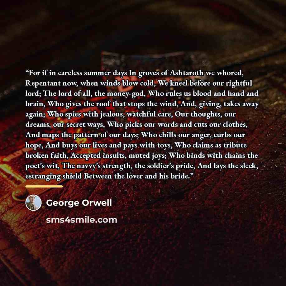 “For if in careless summer days In groves of Ashtaroth we whored, Repentant now, when winds blow cold, We kneel before our rightful lord; The lord of all, the money-god, Who rules us blood and hand and brain, Who gives the roof that stops the wind, And, giving, takes away again; Who spies with…” quote by George Orwell