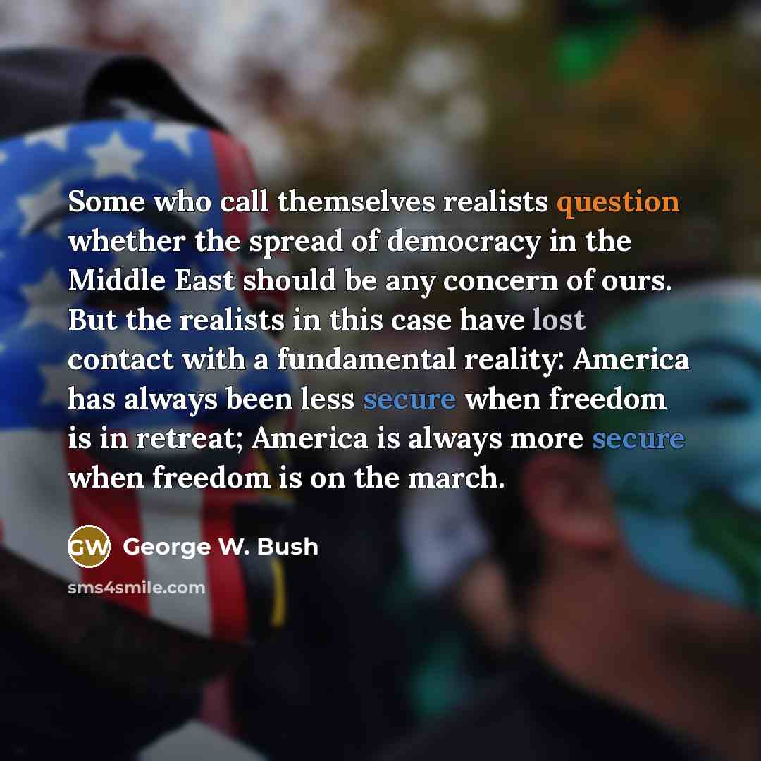 “Some who call themselves realists question whether the spread of democracy in the Middle East should be any concern of ours. But the realists in this case have lost contact with a fundamental reality: America has always been less secure when freedom is in retreat; America is always more secure…” quote by George W. Bush
