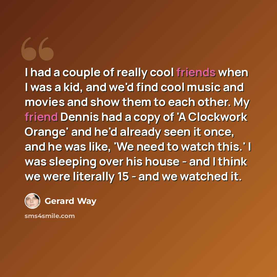 “I had a couple of really cool friends when I was a kid, and we'd find cool music and movies and show them to each other. My friend Dennis had a copy of 'A Clockwork Orange' and he'd already seen it once, and he was like, 'We need to watch this.' I was sleeping over his house - and I think we were…” quote by Gerard Way