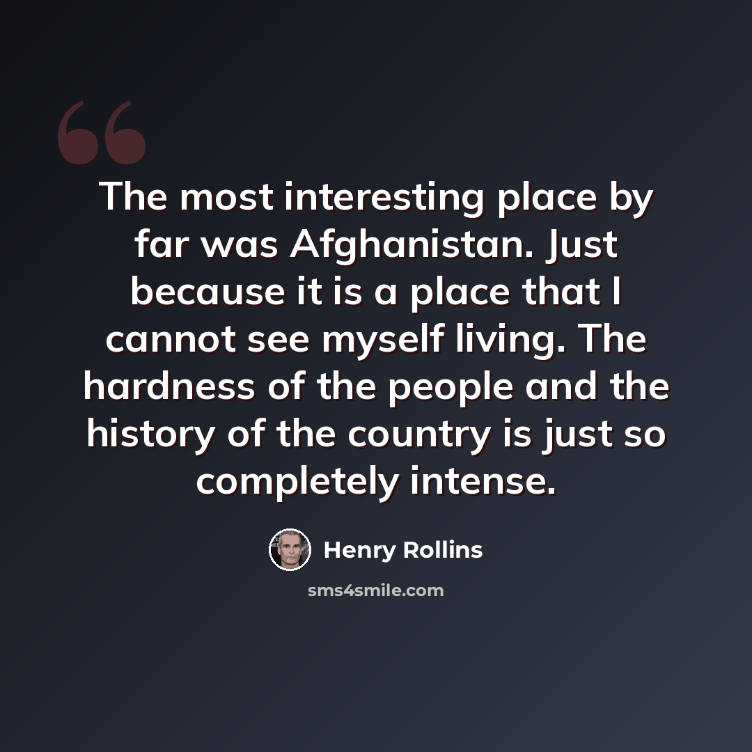 “The most interesting place by far was Afghanistan. Just because it is a place that I cannot see myself living. The hardness of the people and the history of the country is just so completely intense.” quote by Henry Rollins