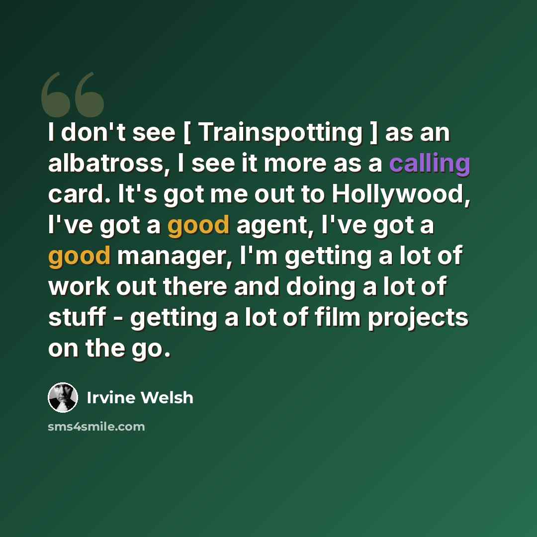 “I don't see [ Trainspotting ] as an albatross, I see it more as a calling card. It's got me out to Hollywood, I've got a good agent, I've got a good manager, I'm getting a lot of work out there and doing a lot of stuff - getting a lot of film projects on the go.” quote by Irvine Welsh