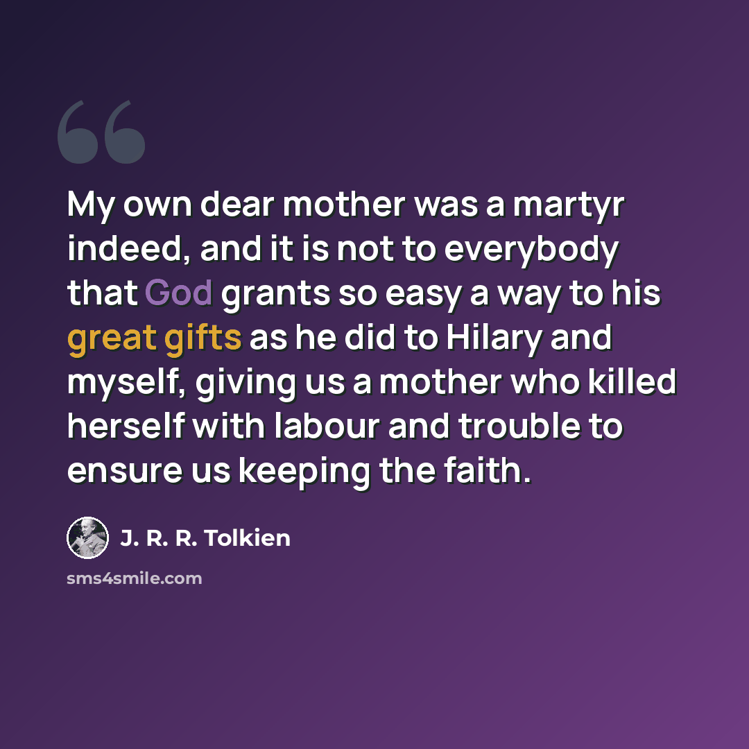 “My own dear mother was a martyr indeed, and it is not to everybody that God grants so easy a way to his great gifts as he did to Hilary and myself, giving us a mother who killed herself with labour and trouble to ensure us keeping the faith.” quote by J. R. R. Tolkien