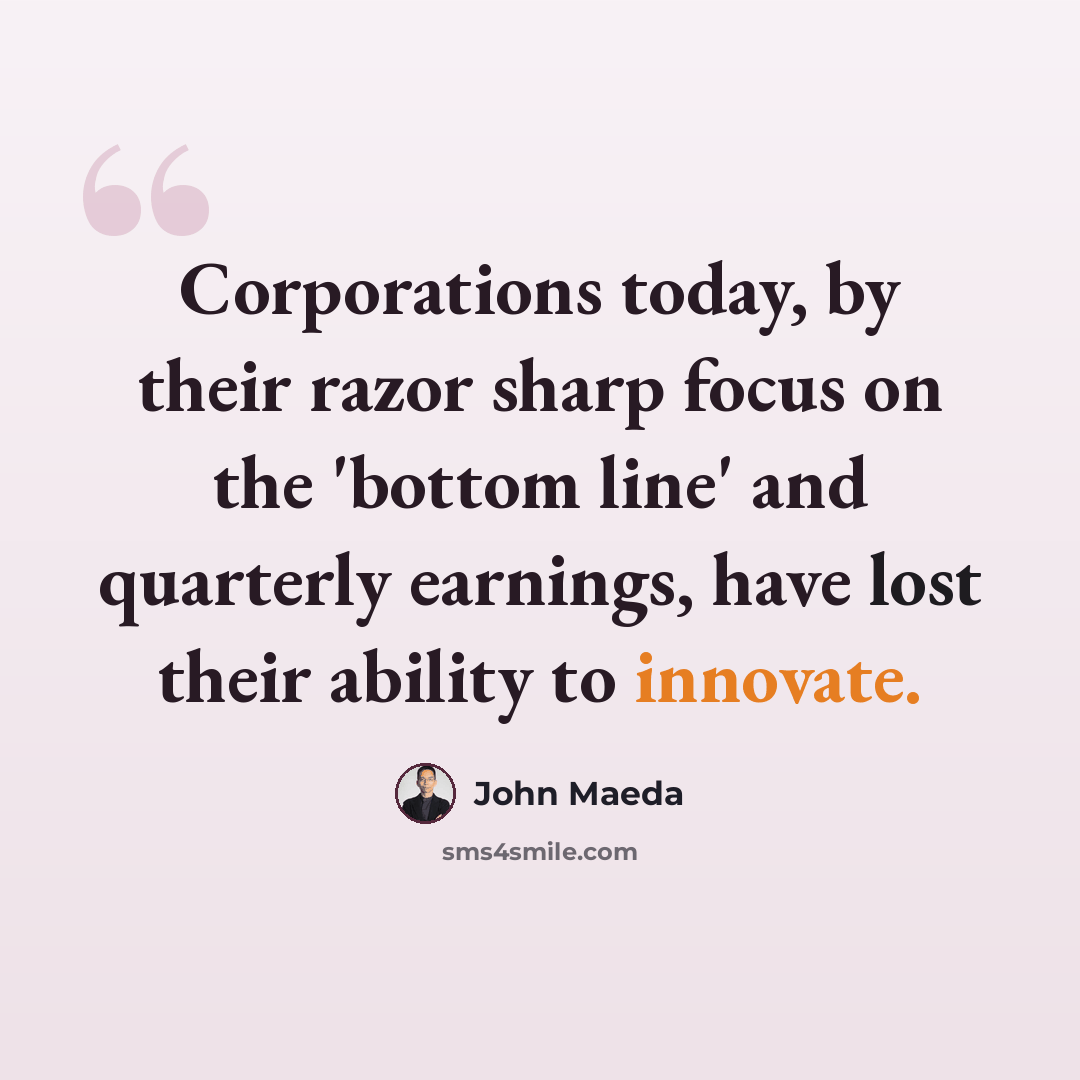“Corporations today, by their razor sharp focus on the 'bottom line' and quarterly earnings, have lost their ability to innovate.” quote by John Maeda