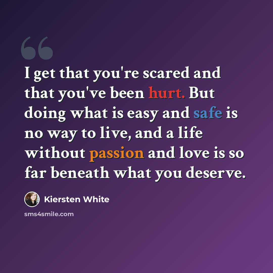 “I get that you're scared and that you've been hurt. But doing what is easy and safe is no way to live, and a life without passion and love is so far beneath what you deserve.” quote by Kiersten White