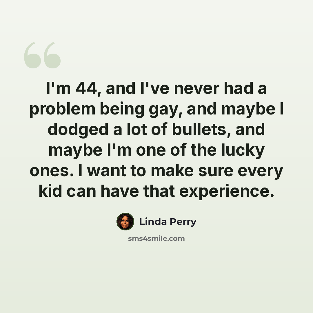 “I'm 44, and I've never had a problem being gay, and maybe I dodged a lot of bullets, and maybe I'm one of the lucky ones. I want to make sure every kid can have that experience.” quote by Linda Perry